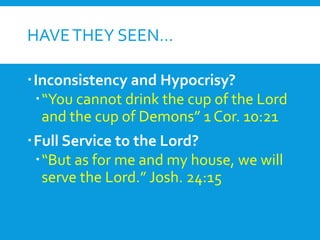 HAVETHEY SEEN…
Inconsistency and Hypocrisy?
“You cannot drink the cup of the Lord
and the cup of Demons” 1 Cor. 10:21
Full Service to the Lord?
“But as for me and my house, we will
serve the Lord.” Josh. 24:15
 