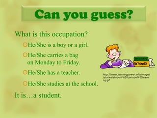 Can you guess?
What is this occupation?
  He/She is a boy or a girl.
  He/She carries a bag
   on Monday to Friday.                 image

  He/She has a teacher.           http://www.learningpower.info/images
                                   /stories/student%20cartoon%20learni
                                   ng.gif
  He/She studies at the school.
It is…a student.
 