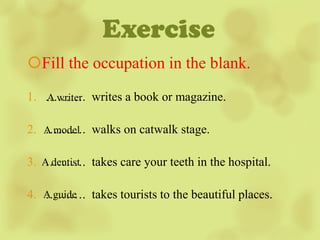 Exercise
Fill the occupation in the blank.
1. ………. writes a book or magazine.
   A writer


2. A model walks on catwalk stage.
   ……….

3. A dentist takes care your teeth in the hospital.
   ……….

   ……….
4. A guide takes tourists to the beautiful places.
 