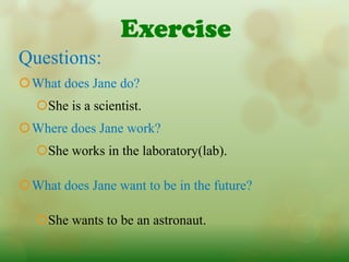 Exercise
Questions:
What does Jane do?
   She is a scientist.
Where does Jane work?
   She works in the laboratory(lab).

What does Jane want to be in the future?

   She wants to be an astronaut.
 