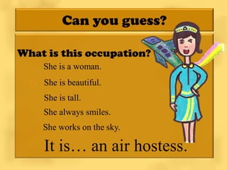 Can you guess?

What is this occupation?
     She is a woman.
   She is beautiful.
      She is tall.
     She always smiles.
     She works on the sky.

      It is… an air hostess.
 