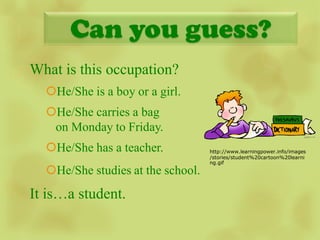 Can you guess?
What is this occupation?
  He/She is a boy or a girl.
  He/She carries a bag
   on Monday to Friday.                 image

  He/She has a teacher.           http://www.learningpower.info/images
                                   /stories/student%20cartoon%20learni
                                   ng.gif
  He/She studies at the school.
It is…a student.
 
