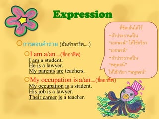 Expression
                                            ที่ขดเส้นใต้ไว้
                                                ี
                                     -ถ้าประธานเป็ น
การตอบคาถาม (ฉันทาอาชีพ....)        “เอกพจน์” ให้ใช้กริยา
                                     “เอกพจน์”
   I am a/an....(ชื่ออาชีพ)         -ถ้าประธานเป็ น
     I am a student.
     He is a lawyer.                 “พหูพจน์”
     My parents are teachers.        ให้ใช้กริยา “พหูพจน์”
   My occupation is a/an....(ชื่ออาชีพ)
     My occupation is a student.
     His job is a lawyer.
     Their career is a teacher.
 