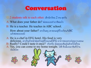 Conversation
 2 students talk to each other. เด็กนักเรียน 2 คน คุยกัน
A: What does your father do? พ่อของเธอทาอาชีพอะไร
B: He is a teacher. He teaches in ABC school.
   How about your father? เขาเป็ นครู เขาสอนอยู่ที่โรงเรียนABC
   แล้วพ่อของเธอล่ะ
A: He is a chef in EFG hotel. His food is very
   delicious. เขาเป็ นหัวหน้าพ่อครัวอยู่ที่โรงแรมEFG อาหารของเขาอร่อยมากเลยนะ
B: Really? Could I taste it once? จริงหรือ ฉันขอลองชิมมันสักครั้งได้ไหม
A: Yes, you can come to my home tonight. ได้สิ คืนนี้ เธอมาชิมที่บาน    ้
   ฉันได้เลย
 