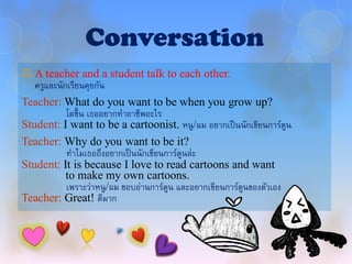 Conversation
 A teacher and a student talk to each other.
   ครูและนักเรียนคุยกัน
Teacher: What do you want to be when you grow up?
            โตขึ้ น เธออยากทาอาชีพอะไร
Student: I want to be a cartoonist. หนู/ผม อยากเป็ นนักเขียนการ์ตน   ู
Teacher: Why do you want to be it?
            ทาไมเธอถึงอยากเป็ นนักเขียนการ์ตนล่ะ
                                            ู
Student: It is because I love to read cartoons and want
            to make my own cartoons.
            เพราะว่าหนู/ผม ชอบอ่านการ์ตน และอยากเขียนการ์ตนของตัวเอง
                                        ู                 ู
Teacher: Great! ดีมาก
 