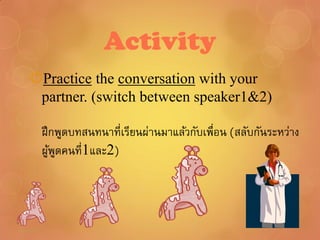 Activity
Practice the conversation with your
 partner. (switch between speaker1&2)

 ฝึ กพูดบทสนทนาที่เรียนผ่านมาแล้วกับเพื่อน (สลับกันระหว่าง
 ผูพดคนที่1และ2)
    ้ ู
 