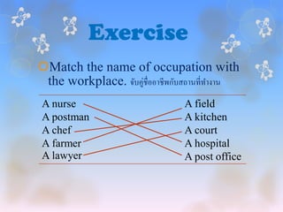 Exercise
Match the name of occupation with
 the workplace. จับคู่ชื่ออาชีพกับสถานที่ทางาน
 A nurse                         A field
 A postman                       A kitchen
 A chef                          A court
 A farmer                        A hospital
 A lawyer                        A post office
 