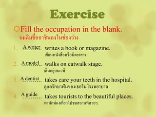 Exercise
Fill the occupation in the blank.
 จงเติมชื่ออาชีพลงในช่องว่าง
1. ………. writes a book or magazine.
   A writer
             เขียนหนังสื อหรื อนิตยาสาร
2. A model walks on catwalk stage.
   ……….
                    ่
             เดินอยูบนเวที
3. A dentist takes care your teeth in the hospital.
   ……….
             ดูแลรักษาฟันของเธอในโรงพยาบาล
4. A guide takes tourists to the beautiful places.
   ……….
             พานักท่องเที่ยวไปชมสถานที่สวยๆ
 