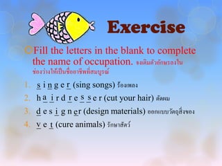 Exercise
Fill the letters in the blank to complete
 the name of occupation. จงเติมตัวอักษรลงใน
  ช่องว่างให้เป็ นชื่ออาชีพที่สมบูรณ์
1. _ i _ g e _ (sing songs) ร้องเพลง
   s n       r
2. h a _ r d _ e _ _ e r (cut your hair) ตัดผม
     _ i      r s s
3. d e s _ g n e (design materials) ออกแบบวัตถุสิ่งของ
   _     i     _r
4. v e _ (cure animals) รักษาสัตว์
   _ t
 