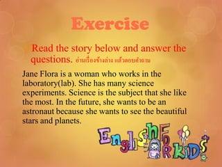 Exercise
Read the story below and answer the
 questions. อ่านเรื่ องข้างล่าง แล้วตอบคาถาม
Jane Flora is a woman who works in the
laboratory(lab). She has many science
experiments. Science is the subject that she like
the most. In the future, she wants to be an
astronaut because she wants to see the beautiful
stars and planets.
 