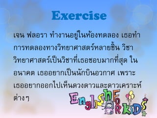 Exercise
เจน ฟลอรา ทางานอยูในห้องทดลอง เธอทา
                       ่
การทดลองทางวิทยาศาสตร์หลายชิ้ น วิชา
วิทยาศาสตร์เป็ นวิชาที่เธอชอบมากที่สุด ใน
อนาคต เธออยากเป็ นนักบินอวกาศ เพราะ
เธออยากออกไปเห็นดวงดาวและดาวเคราะห์
ต่างๆ
 