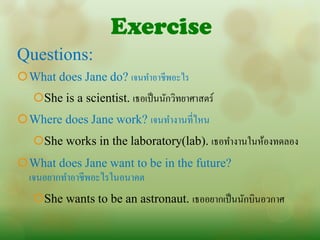 Exercise
Questions:
What does Jane do? เจนทาอาชีพอะไร
   She is a scientist. เธอเป็ นนักวิทยาศาสตร์
Where does Jane work? เจนทางานที่ไหน
   She works in the laboratory(lab). เธอทางานในห้องทดลอง
What does Jane want to be in the future?
  เจนอยากทาอาชีพอะไรในอนาคต
   She wants to be an astronaut. เธออยากเป็ นนักบินอวกาศ
 