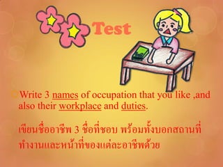 Test


Write 3 names of occupation that you like ,and
 also their workplace and duties.

 เขียนชื่ออาชีพ 3 ชื่อที่ชอบ พร้อมทั้งบอกสถานที่
 ทางานและหน้าที่ของแต่ละอาชีพด้วย
 