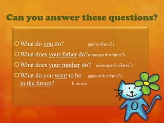 Can you answer these questions?

 What do you do?              คุณทาอาชีพอะไร
 What does your father do?พ่อของคุณทาอาชีพอะไร
 What does your mother do? แม่ของคุณทาอาชีพอะไร
 What do you want to be คุณอยากทาอาชีพอะไร
  in the future?    ในอนาคต
 
