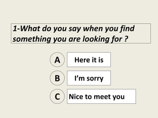 1-What do you say when you find
something you are looking for ?
A Here it is
B I’m sorry
C Nice to meet you
 