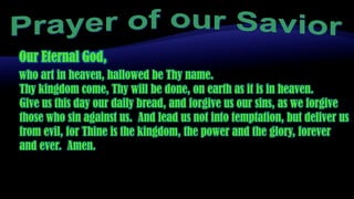 Prayer of our Savior Our Eternal God, who art in heaven, hallowed be Thy name.  Thy kingdom come, Thy will be done, on earth as it is in heaven.  Give us this day our daily bread, and forgive us our sins, as we forgive those who sin against us.  And lead us not into temptation, but deliver us from evil, for Thine is the kingdom, the power and the glory, forever and ever.  Amen. 