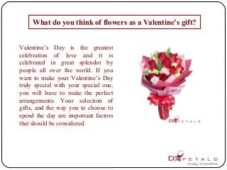 What do you think of flowers as a Valentine’s gift?
 
Valentine’s  Day  is  the  greatest 
celebration  of  love  and  it  is 
celebrated  in  great  splendor  by 
people  all  over  the  world.  If  you 
want to make your Valentine’s Day 
truly  special  with  your  special  one, 
you  will  have  to  make  the  perfect 
arrangements.  Your  selection  of 
gifts, and the way you to choose to 
spend  the  day  are  important  factors 
that should be considered. 
 