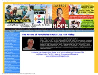 The Future of Psychiatry Looks Like




      Home          Magazine           ADVERTISING             SUPPORT GROUPS                  EMERGENCY   HOSPITALS   Mental Health Agencies   AOD   CLINICS   JOBS   HOUSING   Other Resources
      Advertising Contract
      For All Mental Health Workers
      Living My Life with a Mental
                                                          The Future of Psychiatry Looks Like - Dr Risley
      PRESS RELEASE 3.21.11
      Magazine Seeking Sponsors                                                                       Gail: What do you think the future of psychiatry looks like?
      Sponsorship Opportunities                                                                       Risley: There will be a lot more accessibility to Mental Health Services and our knowledge
      About Empowerment Mag                                                                           of the brain will greatly increase. We know so much more about the brain than we did 15
      Resiliency Factor                                                                               or 20 years ago, and it is still nothing. It is a growing field. We used to say that when
      COMMISSION 22%-25%                                                                              people got sick, that they have “fever.” Now we look at fever as a symptom of a larger
                                                                                                      problem of different illnesses. So I think the day will come when we look at depression or
      Commission-based
                                                                                                      anxiety or psychosis as symptoms of a broad spectrum of illnesses instead of taking one
      Get Mentioned in Upcoming
                                                                                                      treatment modality.
      Freelance Volunteer contributors
      Placing an AD
      Winter 2011 Issue                                                               Exclusive Interview with Ron Risley, M.D. conducted by Gail Erlandson, MA
      SUMMER 2011 ISSUE                                                                      published in the Fall 2011 Issue of Empowerment Magazine.
      SUMMER 2011 ISSUE FILES
                                                                                                           www.empowermentmagazine.org
      Working with Your Psychiatrist
      Help Spread the Word
      Contentment and Happiness
      Interview with Dr.Hashem
      vision of Empowerment Mag
      Fall 2011 Issue
      Join the Editorial Team
      Thinking Fresh & Eating Clean
      Fall 2011 Issue is Out Now
      DISTRIBUTION

http://www.sacpros.org/Pages/TheFutureofPsychiatryLooksLike.aspx (1 of 3) [5/17/2012 6:31:51 PM]
 