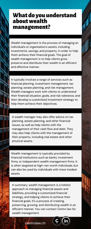 Wealth management is the process of managing an
individual's or organization's assets, including
investments, savings, and property, in order to help
them achieve their financial goals. The goal of
wealth management is to help clients grow,
preserve and distribute their wealth in an efficient
and effective manner.
A wealth manager may also offer advice on tax
planning, estate planning, and other financial
issues, as well as help clients with the
management of their cash flow and debt. They
may also help clients with the management of
their property, including real estate and other
physical assets.
Wealth management is typically provided by
financial institutions such as banks, investment
firms, or independent wealth management firms. It
is often targeted at high-net-worth individuals, but
can also be used by individuals with more modest
assets.
centrolaw.ch
Whatdoyouunderstand
aboutwealth
management?
It typically involves a range of services such as
financial planning, investment management, tax
planning, estate planning, and risk management.
Wealth managers work with clients to understand
their financial situation, goals, and risk tolerance, and
then develop a customized investment strategy to
help them achieve their objectives.
In summary, wealth management is a holistic
approach to managing financial assets and
liabilities, providing a customized financial
strategy, and helping clients to achieve their
financial goals. It's a process of creating,
preserving, growing, and distributing wealth in an
efficient manner. You can contact Centro law for
wealth management.
 