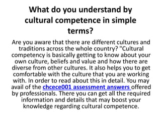 What do you understand by
cultural competence in simple
terms?
Are you aware that there are different cultures and
traditions across the whole country? "Cultural
competency is basically getting to know about your
own culture, beliefs and value and how there are
diverse from other cultures. It also helps you to get
comfortable with the culture that you are working
with. In order to read about this in detail. You may
avail of the chcece001 assessment answers offered
by professionals. There you can get all the required
information and details that may boost your
knowledge regarding cultural competence.
 