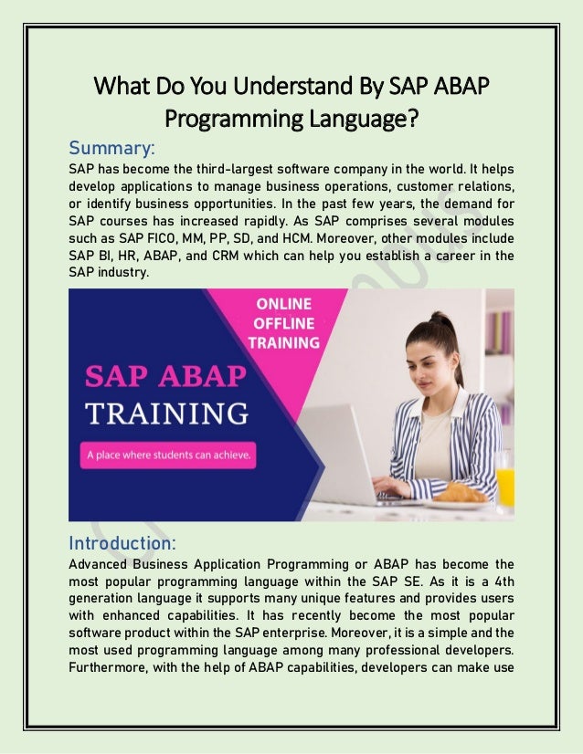 What Do You Understand By SAP ABAP
Programming Language?
Summary:
SAP has become the third-largest software company in the world. It helps
develop applications to manage business operations, customer relations,
or identify business opportunities. In the past few years, the demand for
SAP courses has increased rapidly. As SAP comprises several modules
such as SAP FICO, MM, PP, SD, and HCM. Moreover, other modules include
SAP BI, HR, ABAP, and CRM which can help you establish a career in the
SAP industry.
Introduction:
Advanced Business Application Programming or ABAP has become the
most popular programming language within the SAP SE. As it is a 4th
generation language it supports many unique features and provides users
with enhanced capabilities. It has recently become the most popular
software product within the SAP enterprise. Moreover, it is a simple and the
most used programming language among many professional developers.
Furthermore, with the help of ABAP capabilities, developers can make use
 