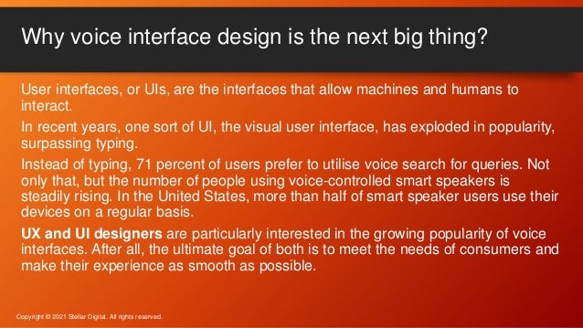User interfaces, or UIs, are the interfaces that allow machines and humans to
interact.
In recent years, one sort of UI, the visual user interface, has exploded in popularity,
surpassing typing.
Instead of typing, 71 percent of users prefer to utilise voice search for queries. Not
only that, but the number of people using voice-controlled smart speakers is
steadily rising. In the United States, more than half of smart speaker users use their
devices on a regular basis.
UX and UI designers are particularly interested in the growing popularity of voice
interfaces. After all, the ultimate goal of both is to meet the needs of consumers and
make their experience as smooth as possible.
Why voice interface design is the next big thing?
Copyright © 2021 Stellar Digital. All rights reserved.
 