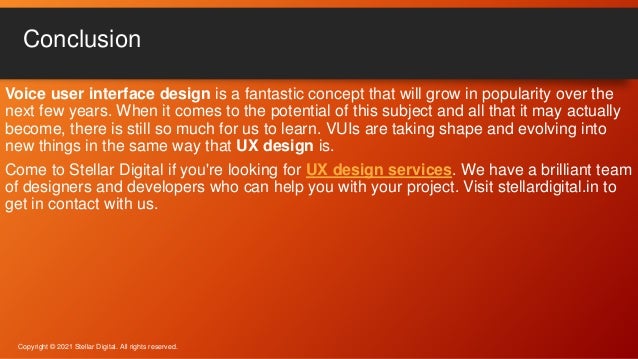 Voice user interface design is a fantastic concept that will grow in popularity over the
next few years. When it comes to the potential of this subject and all that it may actually
become, there is still so much for us to learn. VUIs are taking shape and evolving into
new things in the same way that UX design is.
Come to Stellar Digital if you're looking for UX design services. We have a brilliant team
of designers and developers who can help you with your project. Visit stellardigital.in to
get in contact with us.
Conclusion
Copyright © 2021 Stellar Digital. All rights reserved.
 