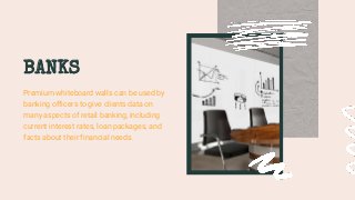 BANKS
Premium whiteboard walls can be used by
banking officers to give clients data on
many aspects of retail banking, including
current interest rates, loan packages, and
facts about their financial needs.
 