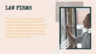 LAW FIRMS
The huge surface of a whiteboard wall may
greatly improve case preparation through
written records that help identify the status of
a case at each step along the way, with notes
on steps completed, steps still to complete,
and the problems that may be causing delays
in the progress of the case.
 