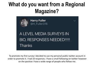 What do you want from a Regional
Magazine?
To promote my first survey I decided to use my personal public twitter account in
order to promote it. I had 10 responses. I have a small following on twitter however
on the positive I have a wide range of people who follow me.
 