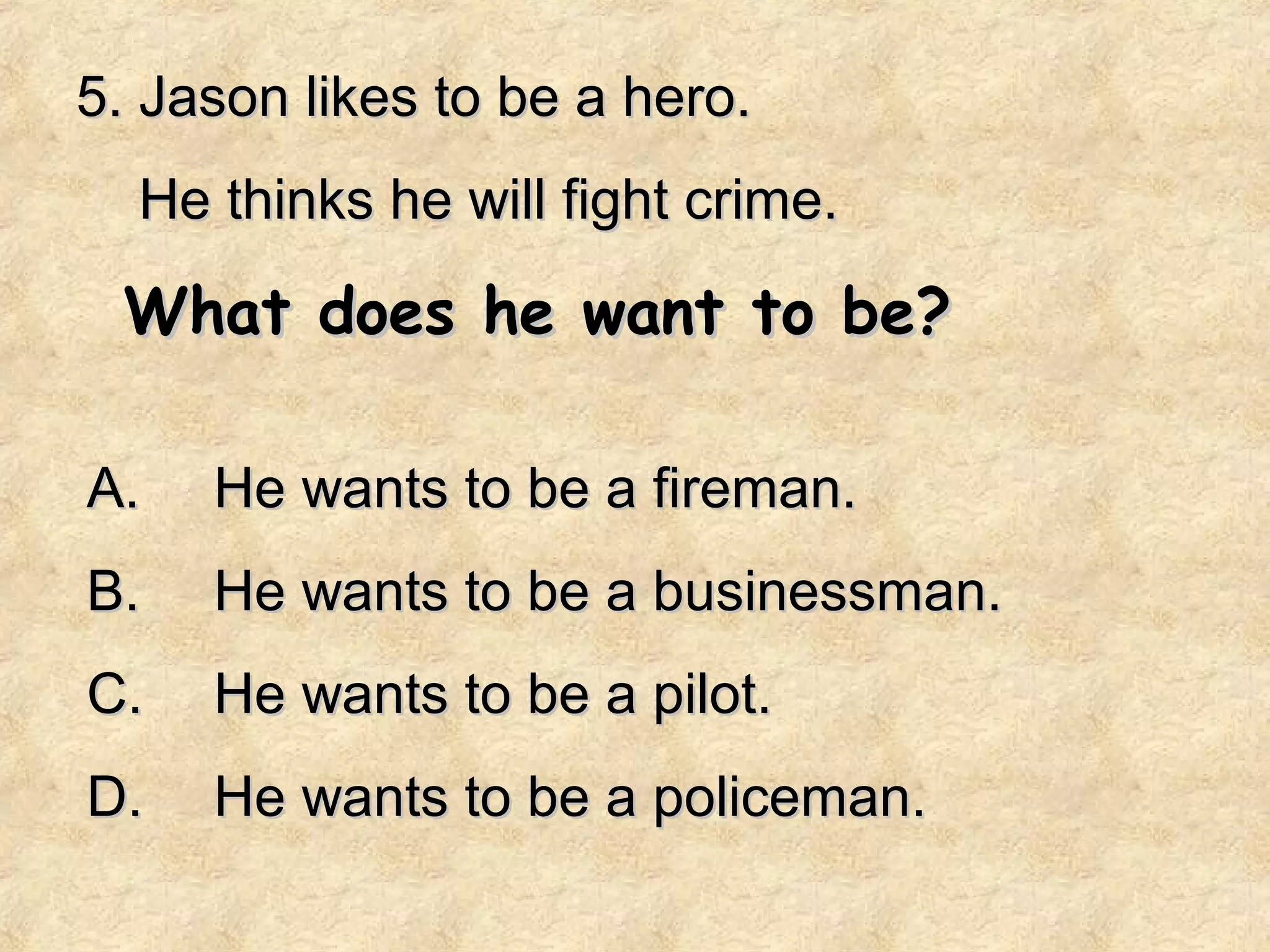 5. Jason likes to be a hero.
  He thinks he will fight crime.

 What does he want to be?

A.   He wants to be a fireman.
B.   He wants to be a businessman.
C.   He wants to be a pilot.
D.   He wants to be a policeman.
 