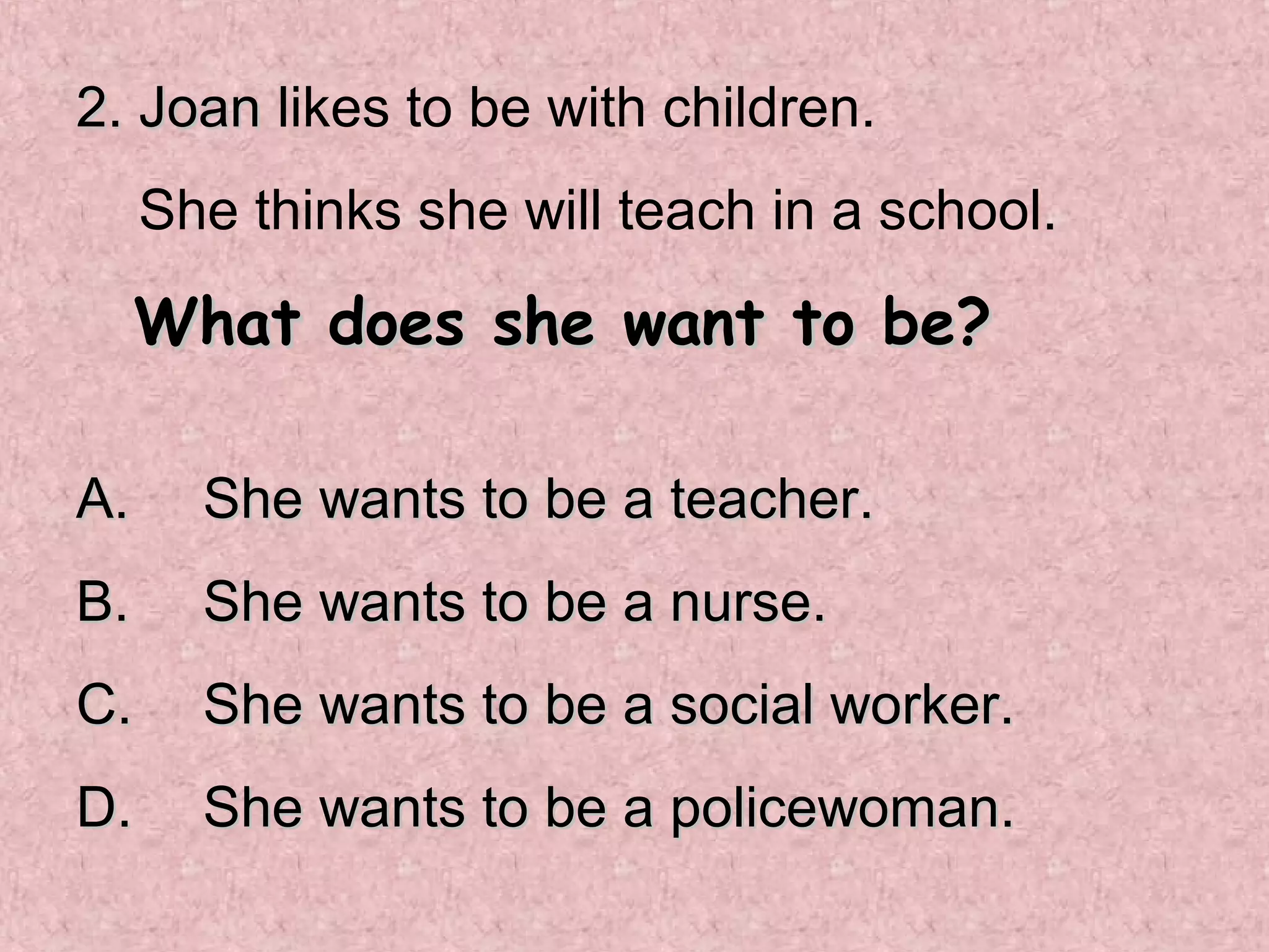 2. Joan likes to be with children.
     She thinks she will teach in a school.

     What does she want to be?

A.     She wants to be a teacher.
B.     She wants to be a nurse.
C.     She wants to be a social worker.
D.     She wants to be a policewoman.
 