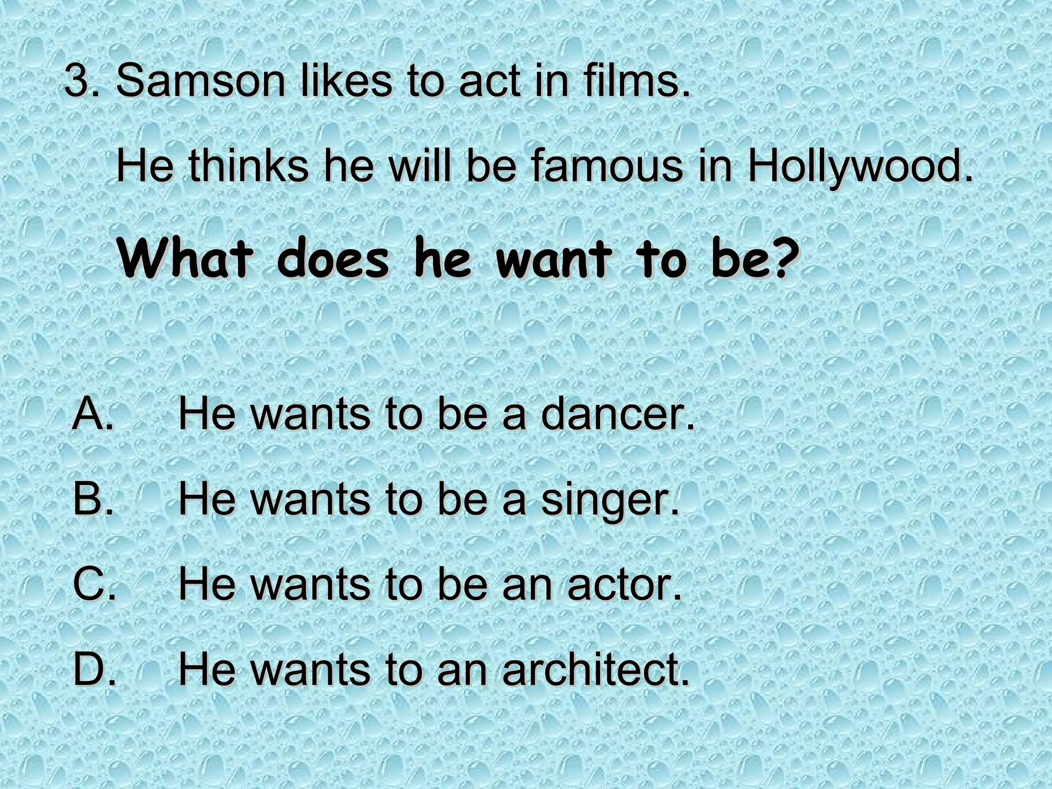 3. Samson likes to act in films.
  He thinks he will be famous in Hollywood.

  What does he want to be?

A.   He wants to be a dancer.
B.   He wants to be a singer.
C.   He wants to be an actor.
D.   He wants to an architect.
 