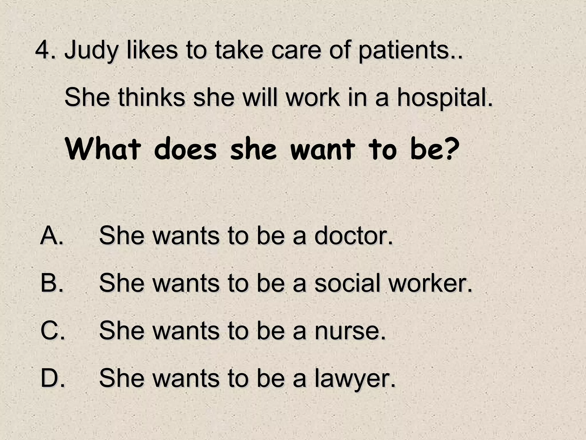 4. Judy likes to take care of patients..
  She thinks she will work in a hospital.

  What does she want to be?

A.   She wants to be a doctor.
B.   She wants to be a social worker.
C.   She wants to be a nurse.
D.   She wants to be a lawyer.
 
