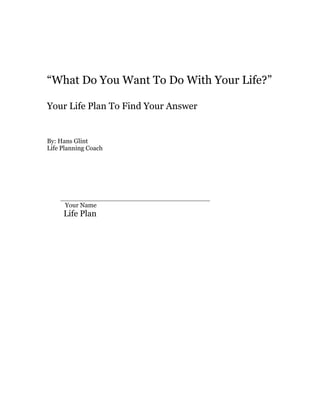 “What Do You Want To Do With Your Life?”
Your Life Plan To Find Your Answer
By: Hans Glint
Life Planning Coach
_____________________________________
Your Name
Life Plan
 
