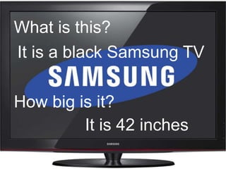 What is this?
It is a black Samsung TV

How big is it?
         It is 42 inches
 