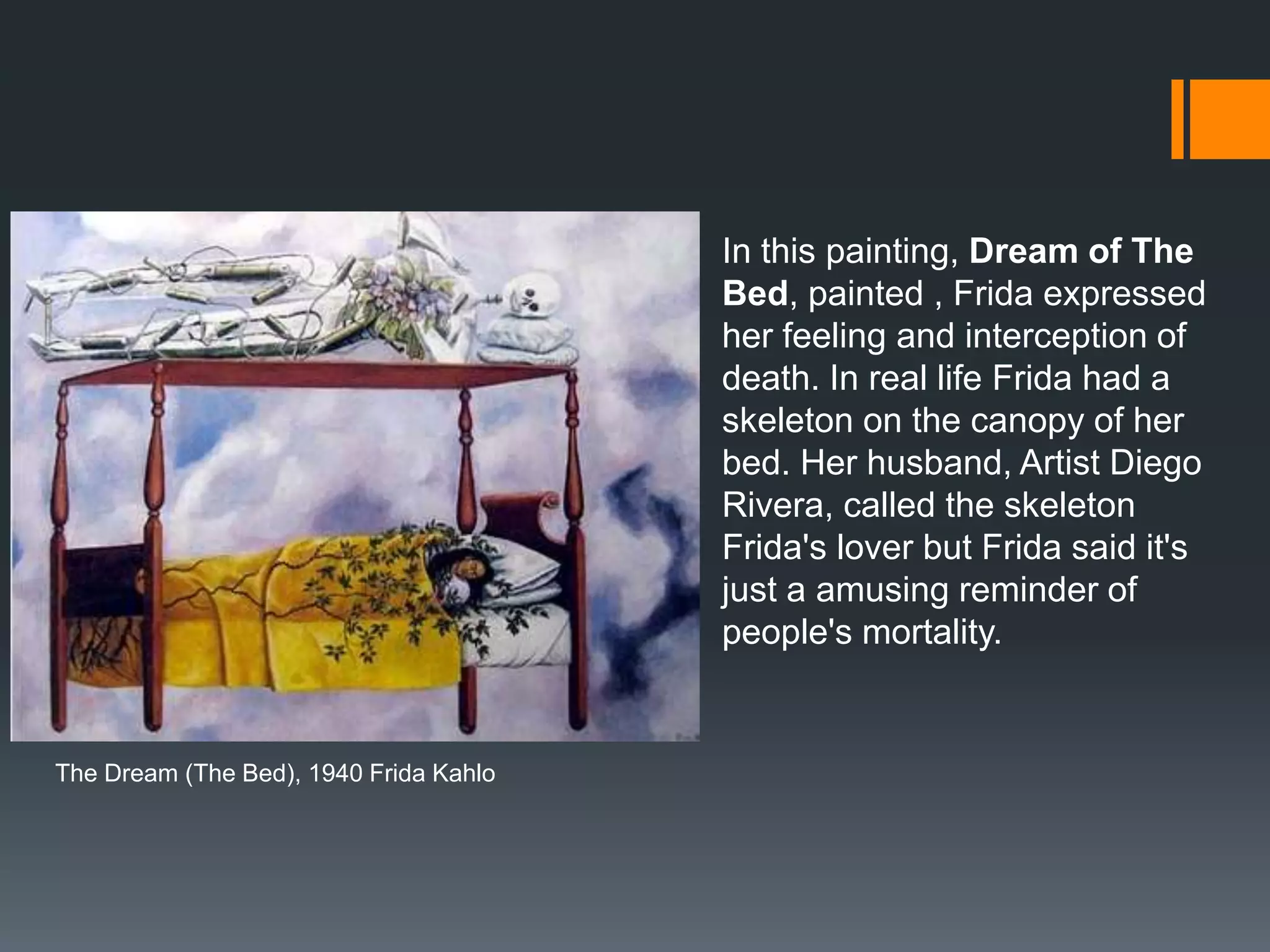 The Dream (The Bed), 1940 Frida Kahlo
In this painting, Dream of The
Bed, painted , Frida expressed
her feeling and interception of
death. In real life Frida had a
skeleton on the canopy of her
bed. Her husband, Artist Diego
Rivera, called the skeleton
Frida's lover but Frida said it's
just a amusing reminder of
people's mortality.
 