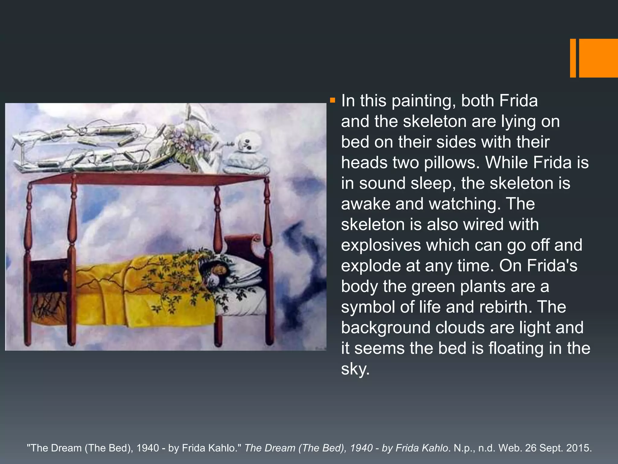  In this painting, both Frida
and the skeleton are lying on
bed on their sides with their
heads two pillows. While Frida is
in sound sleep, the skeleton is
awake and watching. The
skeleton is also wired with
explosives which can go off and
explode at any time. On Frida's
body the green plants are a
symbol of life and rebirth. The
background clouds are light and
it seems the bed is floating in the
sky.
"The Dream (The Bed), 1940 - by Frida Kahlo." The Dream (The Bed), 1940 - by Frida Kahlo. N.p., n.d. Web. 26 Sept. 2015.
 