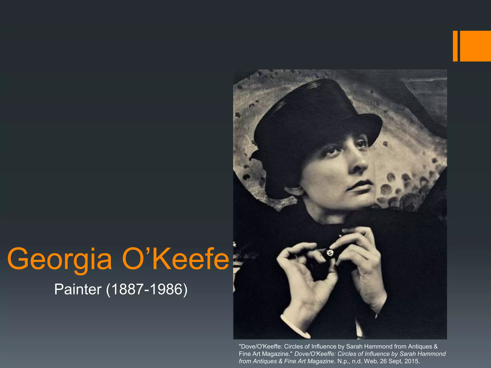 Georgia O’Keefe
Painter (1887-1986)
"Dove/O'Keeffe: Circles of Influence by Sarah Hammond from Antiques &
Fine Art Magazine." Dove/O'Keeffe: Circles of Influence by Sarah Hammond
from Antiques & Fine Art Magazine. N.p., n.d. Web. 26 Sept. 2015.
 