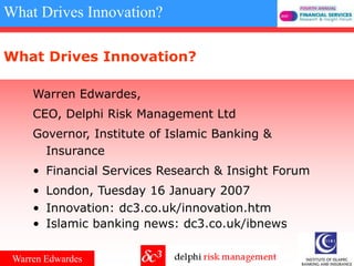 What Drives Innovation?
1/27
Warren Edwardes
What Drives Innovation?
Warren Edwardes,
CEO, Delphi Risk Management Ltd
Governor, Institute of Islamic Banking &
Insurance
• Financial Services Research & Insight Forum
• London, Tuesday 16 January 2007
• Innovation: dc3.co.uk/innovation.htm
• Islamic banking news: dc3.co.uk/ibnews
 
