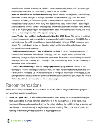 Page 19
financial target. Instead, it needs to be based on the requirements of customer policy and the supply
chain strategy. For many, this understanding is one of the first to tackle.
 All of the Solutions Have the Same Functionality. As can be seen in the Appendix, there are major
differences in the technologies to manage inventories in the extended supply chain. As a result,
companies should buy inventory management technologies based on process requirements, IT
standardization and cultural fit. While many think that solutions with a common name—technologies
purchased from a common vendor—are integrated, often the situation in the market is vastly different.
Most of the inventory technologies have been sold and resold multiple times in the market, with many
existing in an unintegrated state within a parent company.
 Larger Vendors May Not Have the Functionality Now, But It Will Come. The market for multi-tier
inventory management was overhyped and largely underdelivered in the period of 2005-2007. Due to
market size, and the highly competitive and fragmented market, the levels of R&D investment have
slowed. As a result, buyers should buy based on today’s functionality, while not betting on future
promises by technology providers.
 The Management of Inventory Does Not Need Technology. To get good at the management of
inventory, companies need technologies. The supply chain is a complex system that cannot be
adequately managed through calculations on a spreadsheet. Blow up your spreadsheet ghettos within
your organization and challenge your company to think more holistically about the role of inventory in
the market-driven value network.
 I Can Use New Technologies without Changing My Planning Organization. The use of new
technologies requires time for planners to use them, and when implemented correctly leads to a new
set of business processes. Do not make the mistake of buying and installing the technologies, but not
getting the benefit because either the planners did not have adequate time to plan, or you did not take
the time to rethink the processes to use the new technologies.
Recommendations
Based on our work with clients, the results from this study, and our analysis of technology options,
here we share six recommendations.
 Focus on Cycle Stock. In most companies there has been a singular focus on improving cycle
stock. We find that the most common opportunity is in the management of cycle stock. This
improvement happens through the design of the network to build the right inventory strategies and
then the use of these inventory strategies in production planning. The connection of production
planning and inventory strategies is often a major opportunity.
 