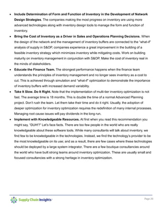 Page 20
 Include Determination of Form and Function of Inventory in the Development of Network
Design Strategies. The companies making the most progress on inventory are using more
advanced technologies along with inventory design tools to manage the form and function of
inventory.
 Bring the Cost of Inventory as a Driver in Sales and Operations Planning Decisions. When
the design of the network and the management of inventory buffers are connected to the “what-if”
analysis of supply in S&OP, companies experience a great improvement in the building of a
feasible inventory strategy which minimizes inventory while mitigating costs. Work on building
maturity on inventory management in conjunction with S&OP. Make the cost of inventory real in
the minds of stakeholders.
 Educate the Finance Team. The strongest performance happens when the finance team
understands the principles of inventory management and no longer sees inventory as a cost to
cut. This is achieved through simulation and “what-if” optimization to demonstrate the importance
of inventory buffers with increased demand variability.
 Take It Slow. Do It Right. Note that the implementation of multi-tier inventory optimization is not
fast. The average time is 18 months. This is double the time of a normal Advanced Planning
project. Don’t rush the team. Let them take their time and do it right. Usually, the adoption of
deeper optimization for inventory optimization requires the redefinition of many internal processes.
Managing root cause issues will pay dividends in the long run.
 Implement with Knowledgeable Resources. At first when you read this recommendation you
might say, “DUH!?” Let’s face facts. There are too few people in the world who are really
knowledgeable about these software tools. While many consultants will talk about inventory, we
find few to be knowledgeable in the technologies. Instead, we find the technology’s provider to be
the most knowledgeable on its use; and as a result, there are few cases where these technologies
should be deployed by a large system integrator. There are a few boutique consultancies around
the world who have built strong teams around inventory optimization. These are usually small and
focused consultancies with a strong heritage in inventory optimization.
 