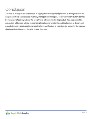 Page 21
Conclusion
The rate of change in the last decade in supply chain management practices is driving the need for
deeper and more sophisticated inventory management strategies. Today’s inventory buffers cannot
be managed effectively without the use of more advanced technologies; but, they also cannot be
adequately addressed without reorganizing the planning function to enable planners to design and
execute inventory strategies to manage the form and function of inventory. As shown by the balance
sheet results in this report, it matters more than ever.
 