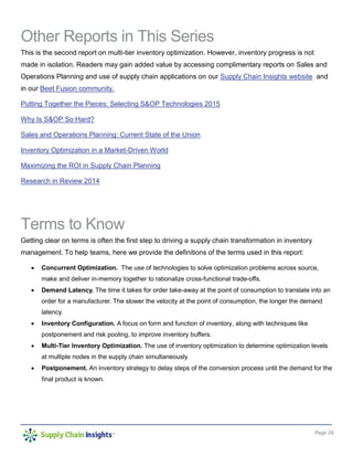 Page 26
Other Reports in This Series
This is the second report on multi-tier inventory optimization. However, inventory progress is not
made in isolation. Readers may gain added value by accessing complimentary reports on Sales and
Operations Planning and use of supply chain applications on our Supply Chain Insights website and
in our Beet Fusion community.
Putting Together the Pieces: Selecting S&OP Technologies 2015
Why Is S&OP So Hard?
Sales and Operations Planning: Current State of the Union
Inventory Optimization in a Market-Driven World
Maximizing the ROI in Supply Chain Planning
Research in Review 2014
Terms to Know
Getting clear on terms is often the first step to driving a supply chain transformation in inventory
management. To help teams, here we provide the definitions of the terms used in this report:
 Concurrent Optimization. The use of technologies to solve optimization problems across source,
make and deliver in-memory together to rationalize cross-functional trade-offs.
 Demand Latency. The time it takes for order take-away at the point of consumption to translate into an
order for a manufacturer. The slower the velocity at the point of consumption, the longer the demand
latency.
 Inventory Configuration. A focus on form and function of inventory, along with techniques like
postponement and risk pooling, to improve inventory buffers.
 Multi-Tier Inventory Optimization. The use of inventory optimization to determine optimization levels
at multiple nodes in the supply chain simultaneously.
 Postponement. An inventory strategy to delay steps of the conversion process until the demand for the
final product is known.
 
