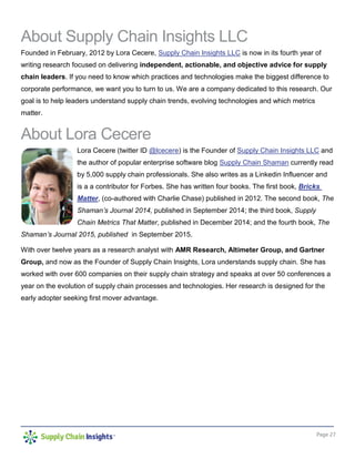 Page 27
About Supply Chain Insights LLC
Founded in February, 2012 by Lora Cecere, Supply Chain Insights LLC is now in its fourth year of
writing research focused on delivering independent, actionable, and objective advice for supply
chain leaders. If you need to know which practices and technologies make the biggest difference to
corporate performance, we want you to turn to us. We are a company dedicated to this research. Our
goal is to help leaders understand supply chain trends, evolving technologies and which metrics
matter.
About Lora Cecere
Lora Cecere (twitter ID @lcecere) is the Founder of Supply Chain Insights LLC and
the author of popular enterprise software blog Supply Chain Shaman currently read
by 5,000 supply chain professionals. She also writes as a Linkedin Influencer and
is a a contributor for Forbes. She has written four books. The first book, Bricks
Matter, (co-authored with Charlie Chase) published in 2012. The second book, The
Shaman’s Journal 2014, published in September 2014; the third book, Supply
Chain Metrics That Matter, published in December 2014; and the fourth book, The
Shaman’s Journal 2015, published in September 2015.
With over twelve years as a research analyst with AMR Research, Altimeter Group, and Gartner
Group, and now as the Founder of Supply Chain Insights, Lora understands supply chain. She has
worked with over 600 companies on their supply chain strategy and speaks at over 50 conferences a
year on the evolution of supply chain processes and technologies. Her research is designed for the
early adopter seeking first mover advantage.
 