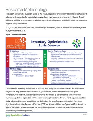 Page 3
Research Methodology
This report answers the question “What is the value proposition of inventory optimization software?” It
is based on the results of a quantitative survey about inventory management technologies. To gain
additional insights, and to make this a better report, the findings were vetted with small roundtables of
supply chain professionals.
In Figure 1, we share the objectives, methodology, and demographics of the inventory management
study completed in 2015.
Figure 1. Research Overview
The market for inventory optimization is “muddy” with many solutions that overlap. To try to derive
insights, the respondents’ use of inventory optimization solutions were classified using the
nomenclature in Table 1. In this study we analyze the impact of 32 companies with advanced
inventory capabilities against 32 with basic inventory optimization software. For the purposes of the
study, advanced inventory capabilities are defined as the use of deeper optimization than linear
algorithms in Enterprise Resource Planning (ERP) or Advanced Planning Systems (APS). As will be
seen in the report, more companies are using deep optimization within the enterprise than in the
value chain (multi-tier capabilities).
 