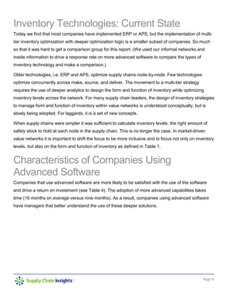 Page 9
Inventory Technologies: Current State
Today we find that most companies have implemented ERP or APS, but the implementation of multi-
tier inventory optimization with deeper optimization logic is a smaller subset of companies. So much
so that it was hard to get a comparison group for this report. (We used our informal networks and
inside information to drive a response rate on more advanced software to compare the types of
inventory technology and make a comparison.)
Older technologies, i.e. ERP and APS, optimize supply chains node-by-node. Few technologies
optimize concurrently across make, source, and deliver. The movement to a multi-tier strategy
requires the use of deeper analytics to design the form and function of inventory while optimizing
inventory levels across the network. For many supply chain leaders, the design of inventory strategies
to manage form and function of inventory within value networks is understood conceptually, but is
slowly being adopted. For laggards, it is a set of new concepts.
When supply chains were simpler it was sufficient to calculate inventory levels: the right amount of
safety stock to hold at each node in the supply chain. This is no longer the case. In market-driven
value networks it is important to shift the focus to be more inclusive and to focus not only on inventory
levels, but also on the form and function of inventory as defined in Table 1.
Characteristics of Companies Using
Advanced Software
Companies that use advanced software are more likely to be satisfied with the use of the software
and drive a return on investment (see Table 4). The adoption of more advanced capabilities takes
time (16 months on average versus nine months). As a result, companies using advanced software
have managers that better understand the use of these deeper solutions.
 