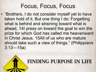 Focus, Focus, Focus
• “Brothers, I do not consider myself yet to have
taken hold of it. But one thing I do: Forgetting
what is behind and straining toward what is
ahead, 14I press on toward the goal to win the
prize for which God has called me heavenward
in Christ Jesus. 15All of us who are mature
should take such a view of things.” (Philippians
3:13—15a)
 