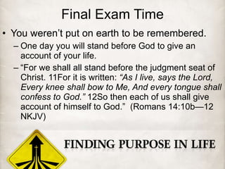 Final Exam Time You weren’t put on earth to be remembered. One day you will stand before God to give an account of your life. “ For we shall all stand before the judgment seat of Christ. 11For it is written:  “As I live, says the Lord, Every knee shall bow to Me, And every tongue shall confess to God.”  12So then each of us shall give account of himself to God.”  (Romans 14:10b—12 NKJV) 