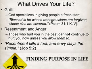 What Drives Your Life? Guilt God specializes in giving people a fresh start. “ Blessed is he whose transgressions are forgiven, whose sins are covered.”  (Psalm 31:1 KJV) Resentment and Anger Those who hurt you in the past  cannot  continue to hurt you now unless  you allow them to . “ Resentment kills a fool, and envy slays the simple.”  (Job 5:2) 